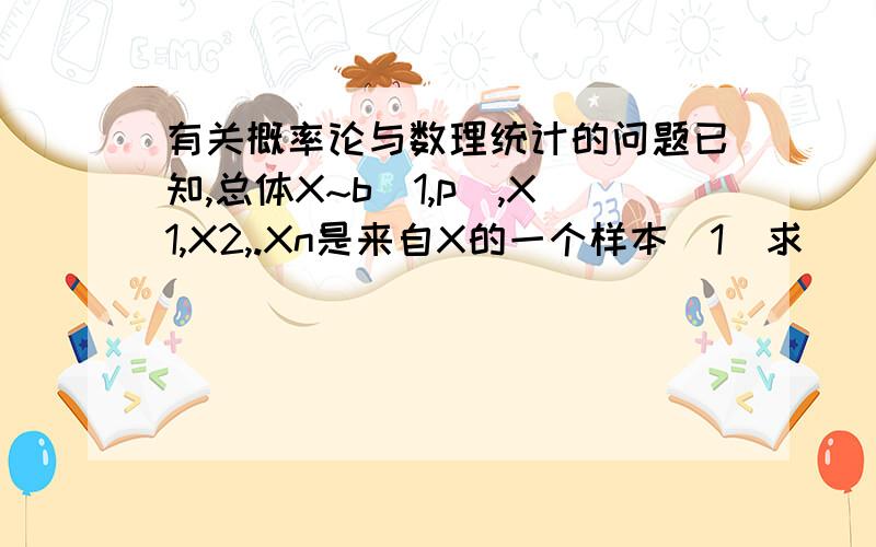 有关概率论与数理统计的问题已知,总体X~b（1,p）,X1,X2,.Xn是来自X的一个样本（1）求（