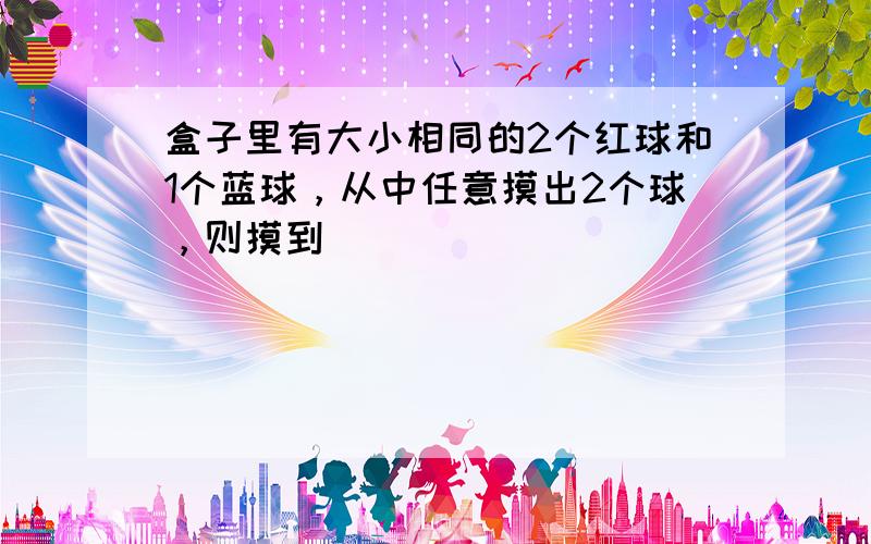 盒子里有大小相同的2个红球和1个蓝球，从中任意摸出2个球，则摸到