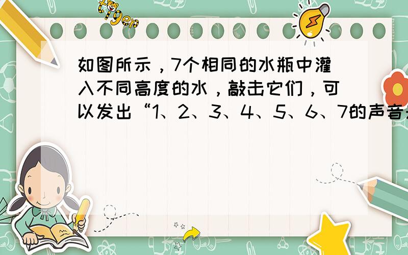 如图所示，7个相同的水瓶中灌入不同高度的水，敲击它们，可以发出“1、2、3、4、5、6、7的声音来…