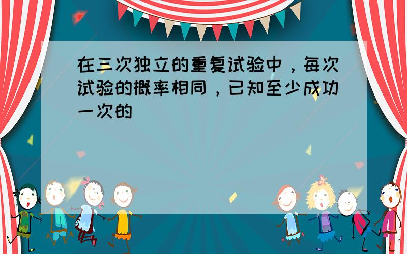 在三次独立的重复试验中，每次试验的概率相同，已知至少成功一次的