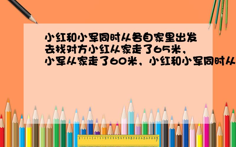 小红和小军同时从各自家里出发去找对方小红从家走了65米，小军从家走了60米，小红和小军同时从家中出发