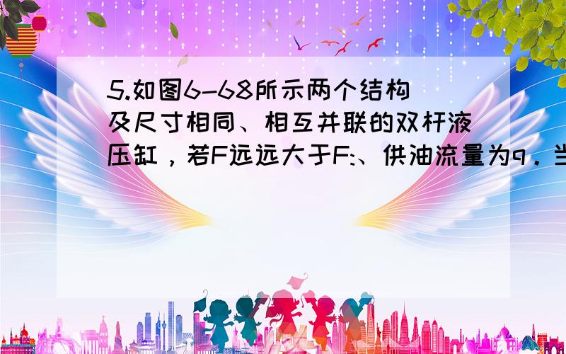 5.如图6-68所示两个结构及尺寸相同、相互并联的双杆液压缸，若F远远大于F:、供油流量为q。当缸2