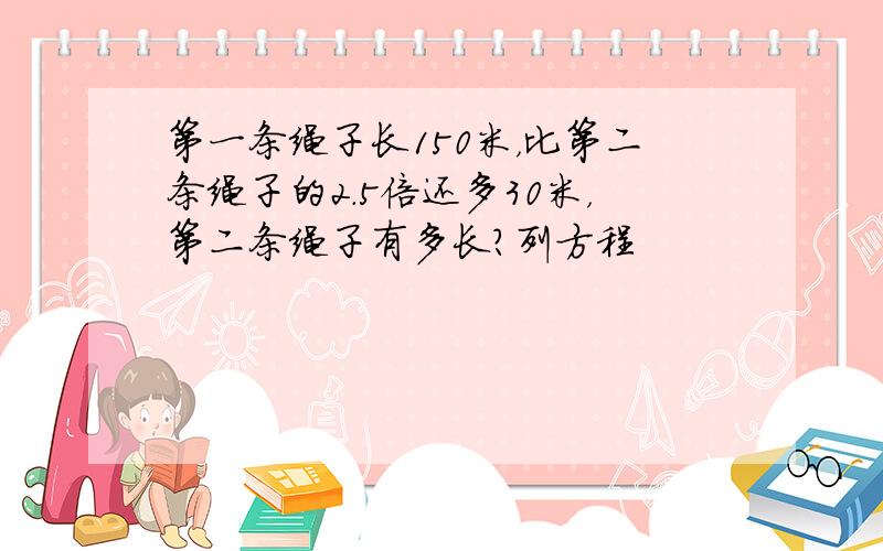 第一条绳子长150米，比第二条绳子的2.5倍还多30米，第二条绳子有多长？列方程