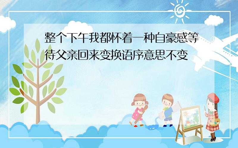 整个下午我都怀着一种自豪感等待父亲回来变换语序意思不变