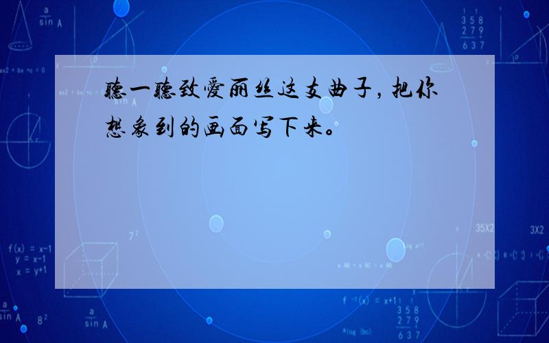 听一听致爱丽丝这支曲子，把你想象到的画面写下来。