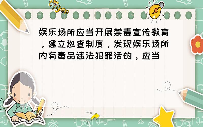 娱乐场所应当开展禁毒宣传教育，建立巡查制度，发现娱乐场所内有毒品违法犯罪活的，应当