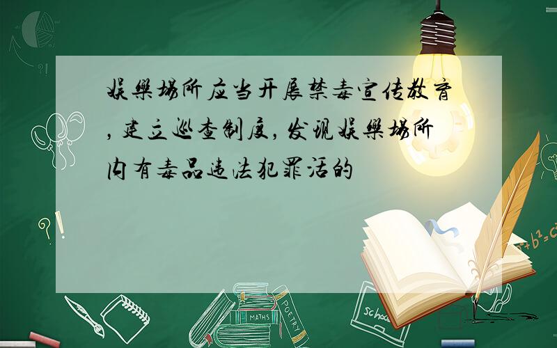 娱乐场所应当开展禁毒宣传教育，建立巡查制度，发现娱乐场所内有毒品违法犯罪活的