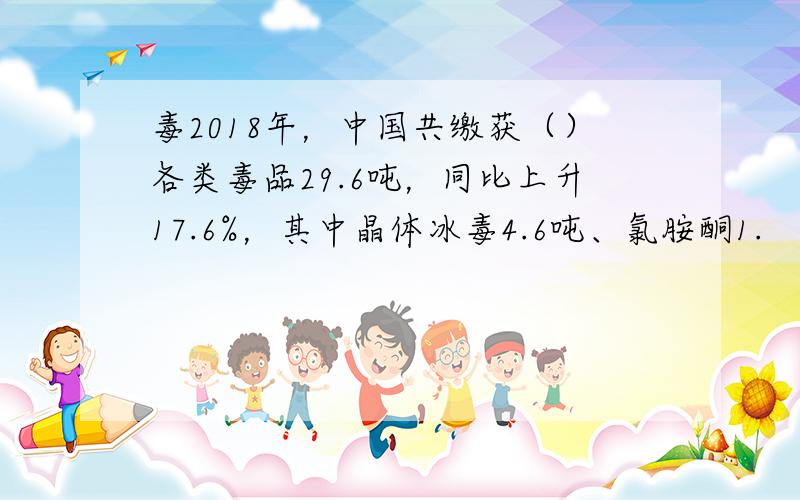 毒2018年，中国共缴获（）各类毒品29.6吨，同比上升17.6%，其中晶体冰毒4.6吨、氯胺酮1.