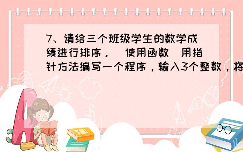 7、请给三个班级学生的数学成绩进行排序。（使用函数）用指针方法编写一个程序，输入3个整数，将它们按由