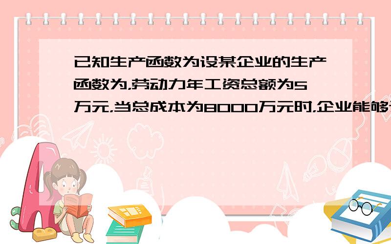 已知生产函数为设某企业的生产函数为，劳动力年工资总额为5万元，当总成本为8000万元时，企业能够达到