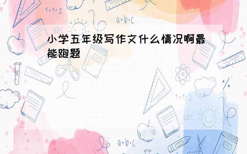 小学五年级写作文什么情况啊最能跑题