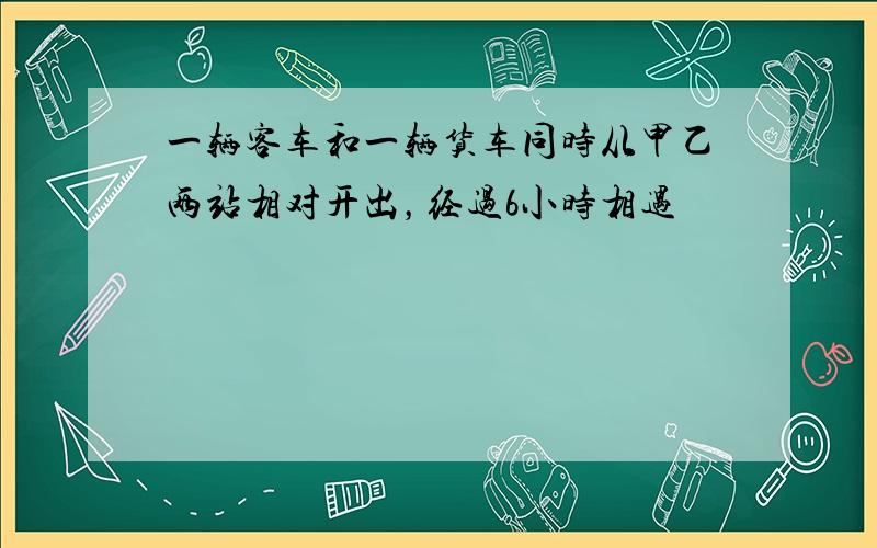 一辆客车和一辆货车同时从甲乙两站相对开出，经过6小时相遇