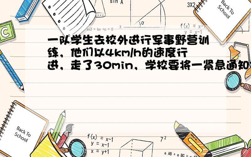 一队学生去校外进行军事野营训练，他们以4km/h的速度行进，走了30min，学校要将一紧急通知传达给