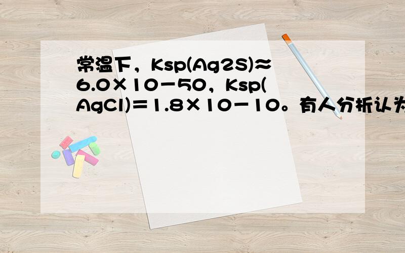 常温下，Ksp(Ag2S)≈6.0×10－50，Ksp(AgCl)＝1.8×10－10。有人分析认为