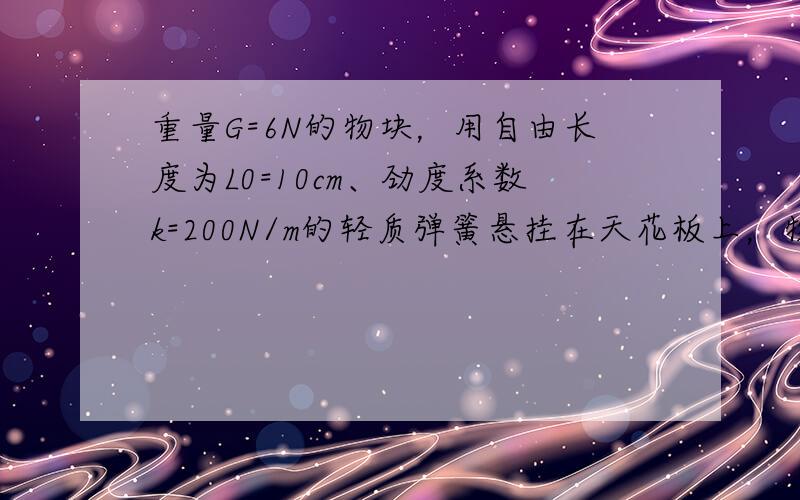 重量G=6N的物块，用自由长度为L0=10cm、劲度系数k=200N/m的轻质弹簧悬挂在天花板上，物