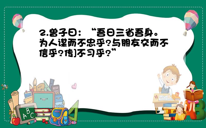 2.曾子曰：“吾日三省吾身。为人谋而不忠乎?与朋友交而不信乎?传]不习乎?”