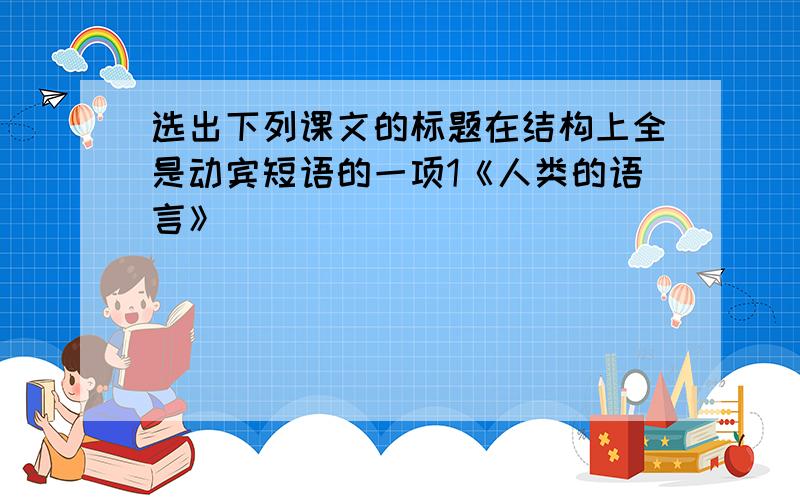 选出下列课文的标题在结构上全是动宾短语的一项1《人类的语言》