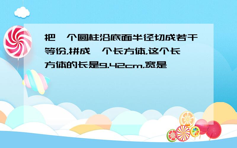 把一个圆柱沿底面半径切成若干等份，拼成一个长方体，这个长方体的长是9.42cm，宽是