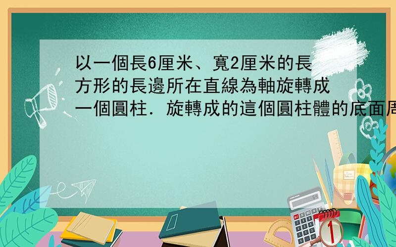 以一個長6厘米、寬2厘米的長方形的長邊所在直線為軸旋轉成一個圓柱．旋轉成的這個圓柱體的底面周長是()