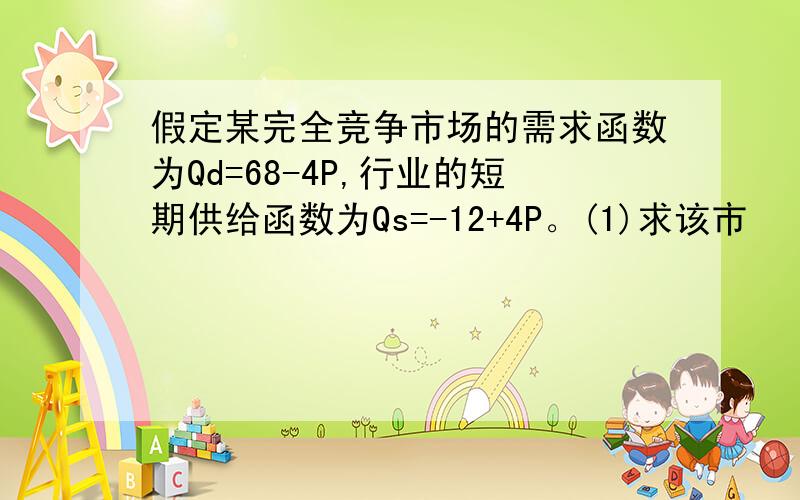 假定某完全竞争市场的需求函数为Qd=68-4P,行业的短期供给函数为Qs=-12+4P。(1)求该市