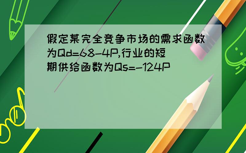 假定某完全竞争市场的需求函数为Qd=68-4P,行业的短期供给函数为Qs=-124P