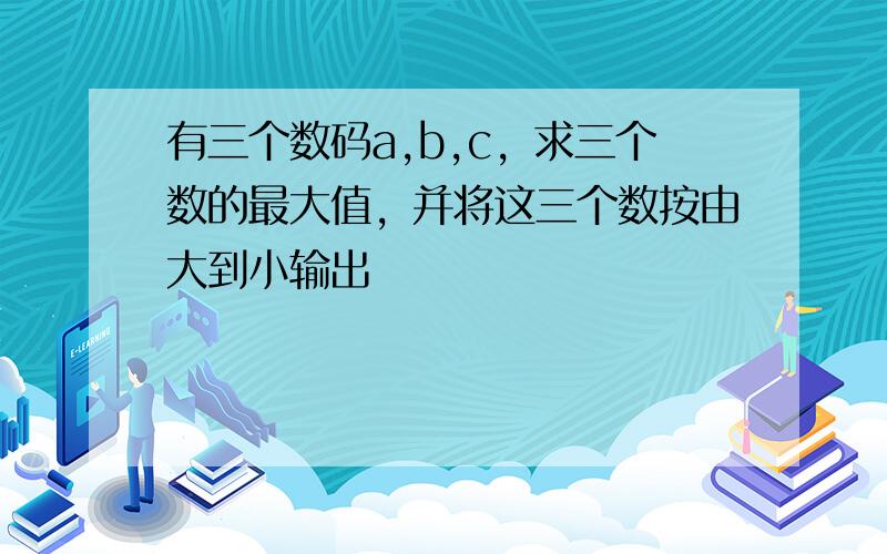 有三个数码a,b,c，求三个数的最大值，并将这三个数按由大到小输出