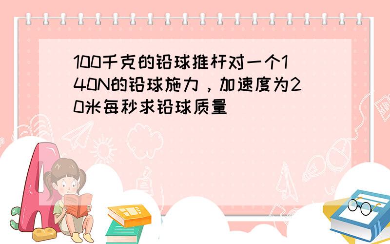 100千克的铅球推杆对一个140N的铅球施力，加速度为20米每秒求铅球质量