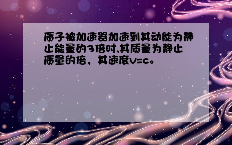 质子被加速器加速到其动能为静止能量的3倍时,其质量为静止质量的倍，其速度v=c。