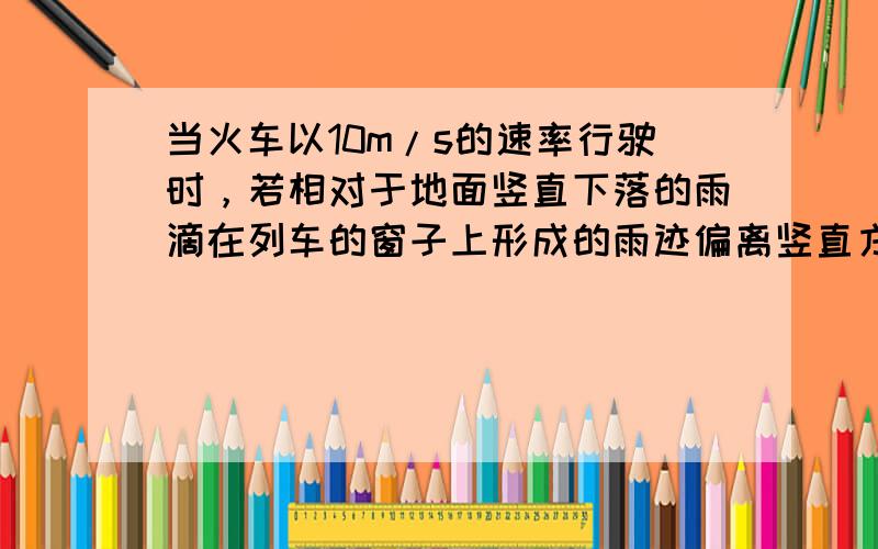 当火车以10m/s的速率行驶时，若相对于地面竖直下落的雨滴在列车的窗子上形成的雨迹偏离竖直方向30°