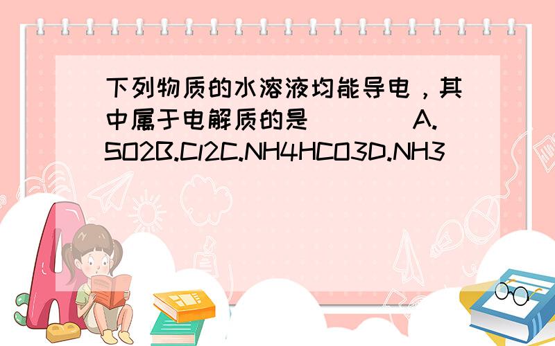 下列物质的水溶液均能导电，其中属于电解质的是(　　)A.SO2B.Cl2C.NH4HCO3D.NH3