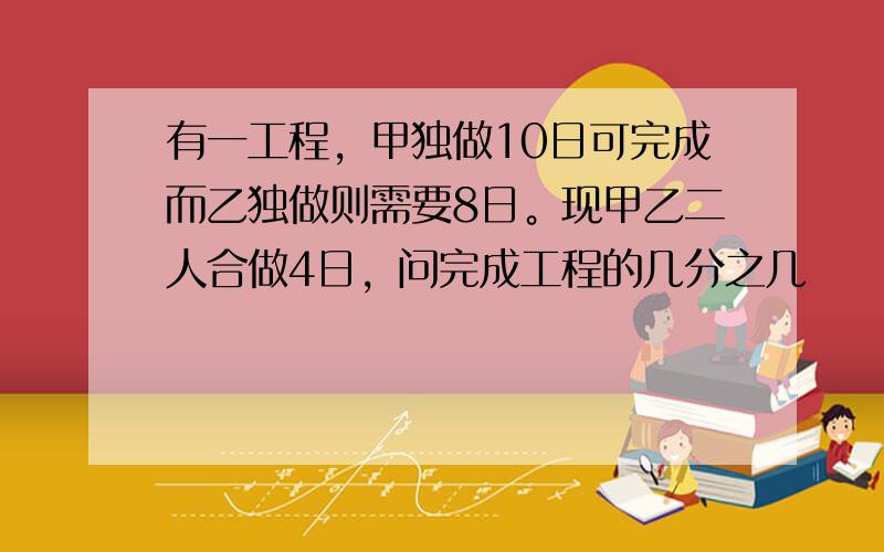 有一工程，甲独做10日可完成而乙独做则需要8日。现甲乙二人合做4日，问完成工程的几分之几