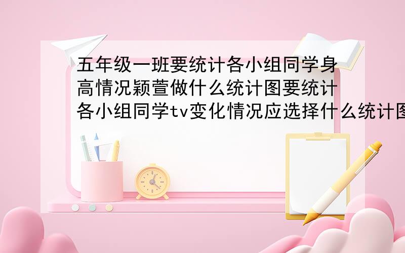 五年级一班要统计各小组同学身高情况颖萱做什么统计图要统计各小组同学tv变化情况应选择什么统计图