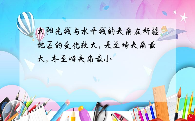 太阳光线与水平线的夹角在新疆地区的变化较大，夏至时夹角最大，冬至时夹角最小