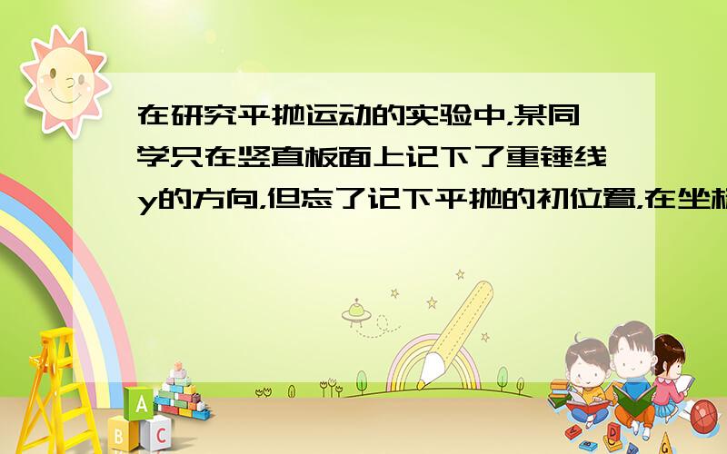 在研究平抛运动的实验中，某同学只在竖直板面上记下了重锤线y的方向，但忘了记下平抛的初位置，在坐标纸上