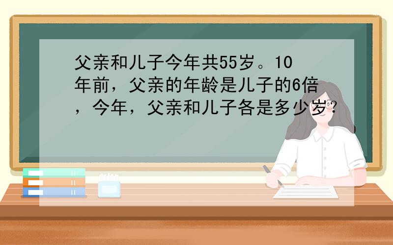 父亲和儿子今年共55岁。10年前，父亲的年龄是儿子的6倍，今年，父亲和儿子各是多少岁？