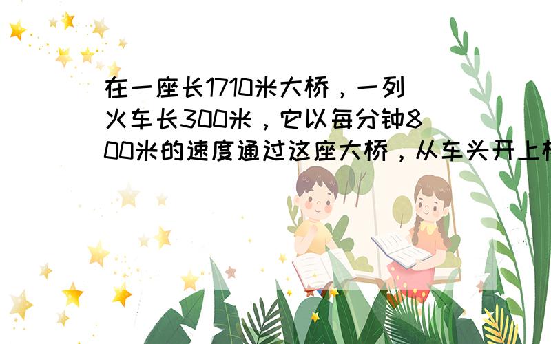 在一座长1710米大桥，一列火车长300米，它以每分钟800米的速度通过这座大桥，从车头开上桥到车尾