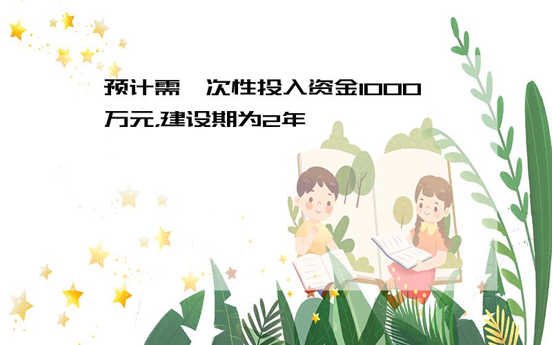 预计需一次性投入资金1000万元，建设期为2年