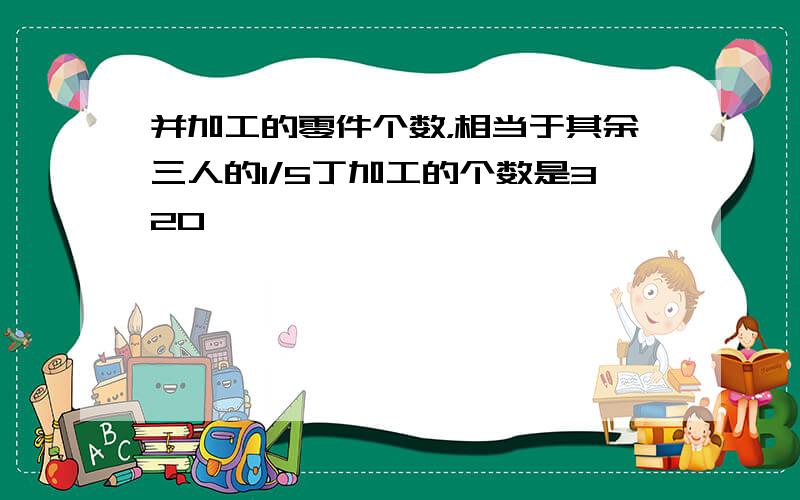 并加工的零件个数，相当于其余三人的1/5丁加工的个数是320