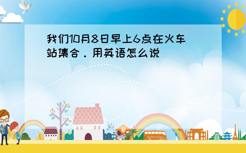 我们10月8日早上6点在火车站集合。用英语怎么说