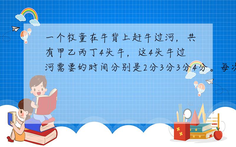 一个牧童在牛背上赶牛过河，共有甲乙丙丁4头牛，这4头牛过河需要的时间分别是2分3分3分4分。每次能赶