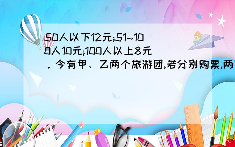 50人以下12元;51~100人10元;100人以上8元。今有甲、乙两个旅游团,若分别购票,两团总计