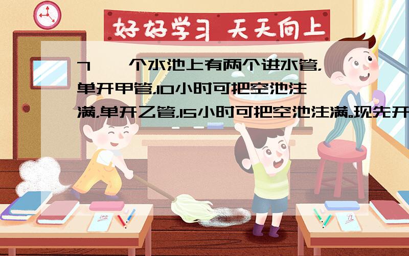 7、一个水池上有两个进水管，单开甲管，10小时可把空池注满，单开乙管，15小时可把空池注满。现先开甲