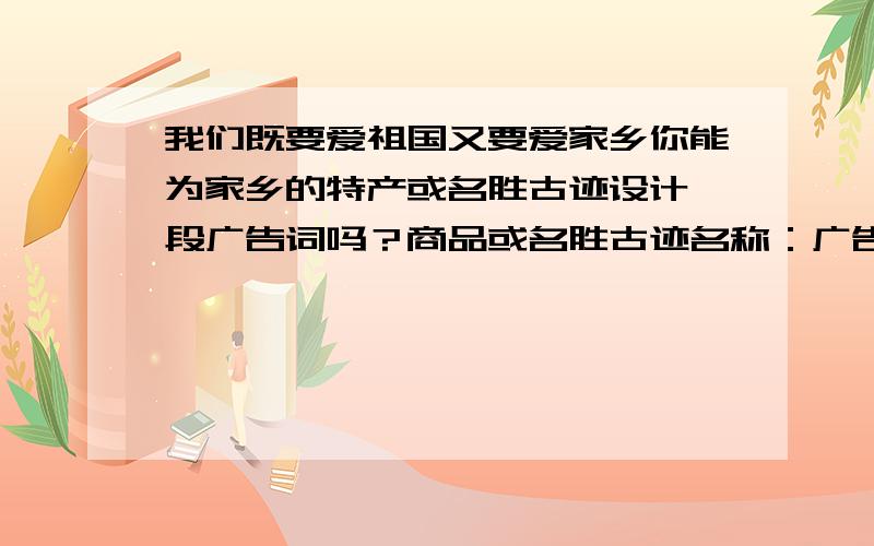 我们既要爱祖国又要爱家乡你能为家乡的特产或名胜古迹设计一段广告词吗？商品或名胜古迹名称：广告词：