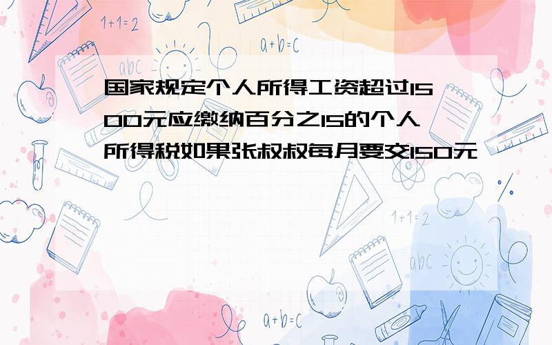 国家规定个人所得工资超过1500元应缴纳百分之15的个人所得税如果张叔叔每月要交150元