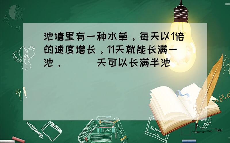 池塘里有一种水草，每天以1倍的速度增长，11天就能长满一池，（　）天可以长满半池