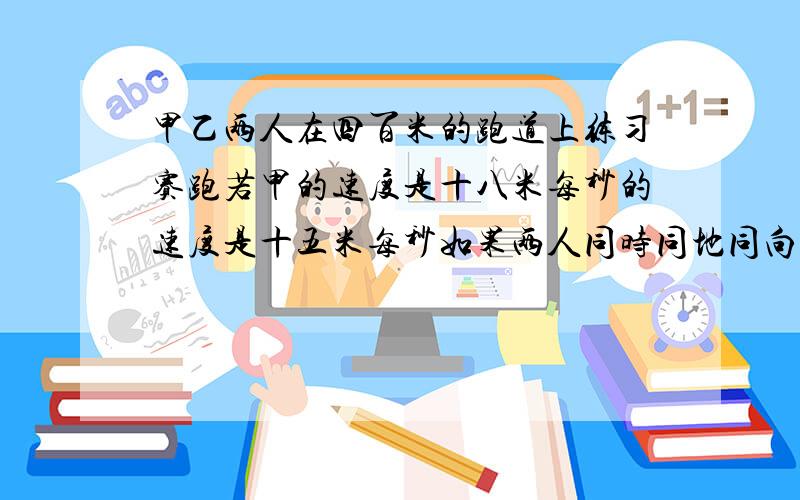 甲乙两人在四百米的跑道上练习赛跑若甲的速度是十八米每秒的速度是十五米每秒如果两人同时同地同向一起出发