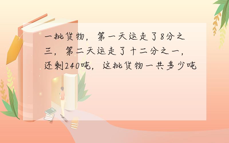 一批货物，第一天运走了8分之三，第二天运走了十二分之一，还剩240吨，这批货物一共多少吨