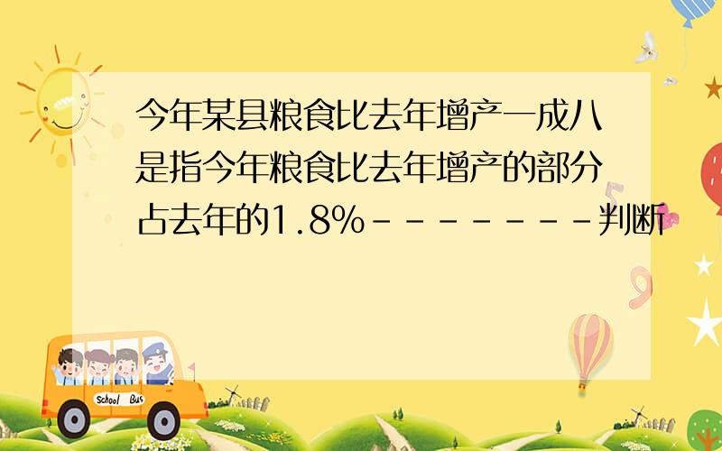 今年某县粮食比去年增产一成八是指今年粮食比去年增产的部分占去年的1.8%-------判断