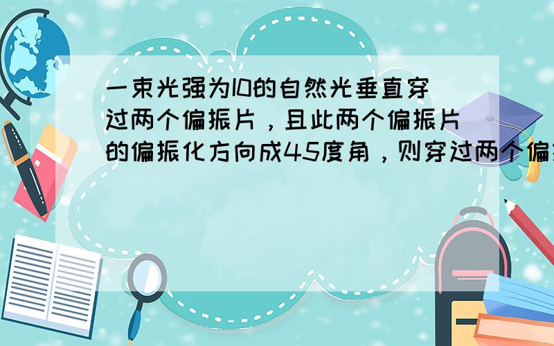 一束光强为I0的自然光垂直穿过两个偏振片，且此两个偏振片的偏振化方向成45度角，则穿过两个偏振片后的