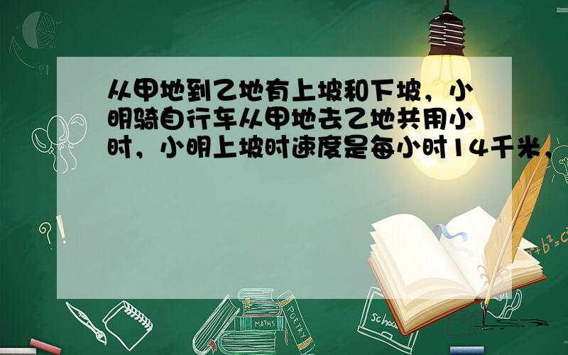 从甲地到乙地有上坡和下坡，小明骑自行车从甲地去乙地共用小时，小明上坡时速度是每小时14千米，下坡时速